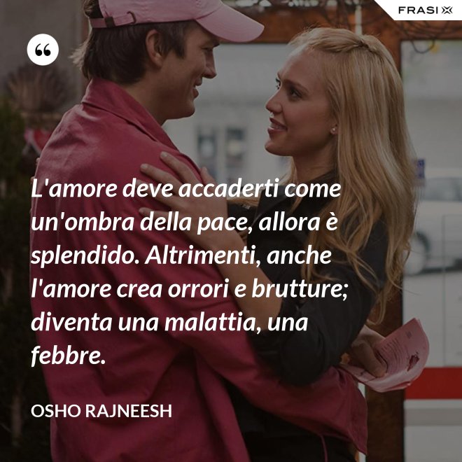 L'amore deve accaderti come un'ombra della pace, allora è splendido. Altrimenti, anche l'amore crea orrori e brutture; diventa una malattia, una febbre. - Osho Rajneesh