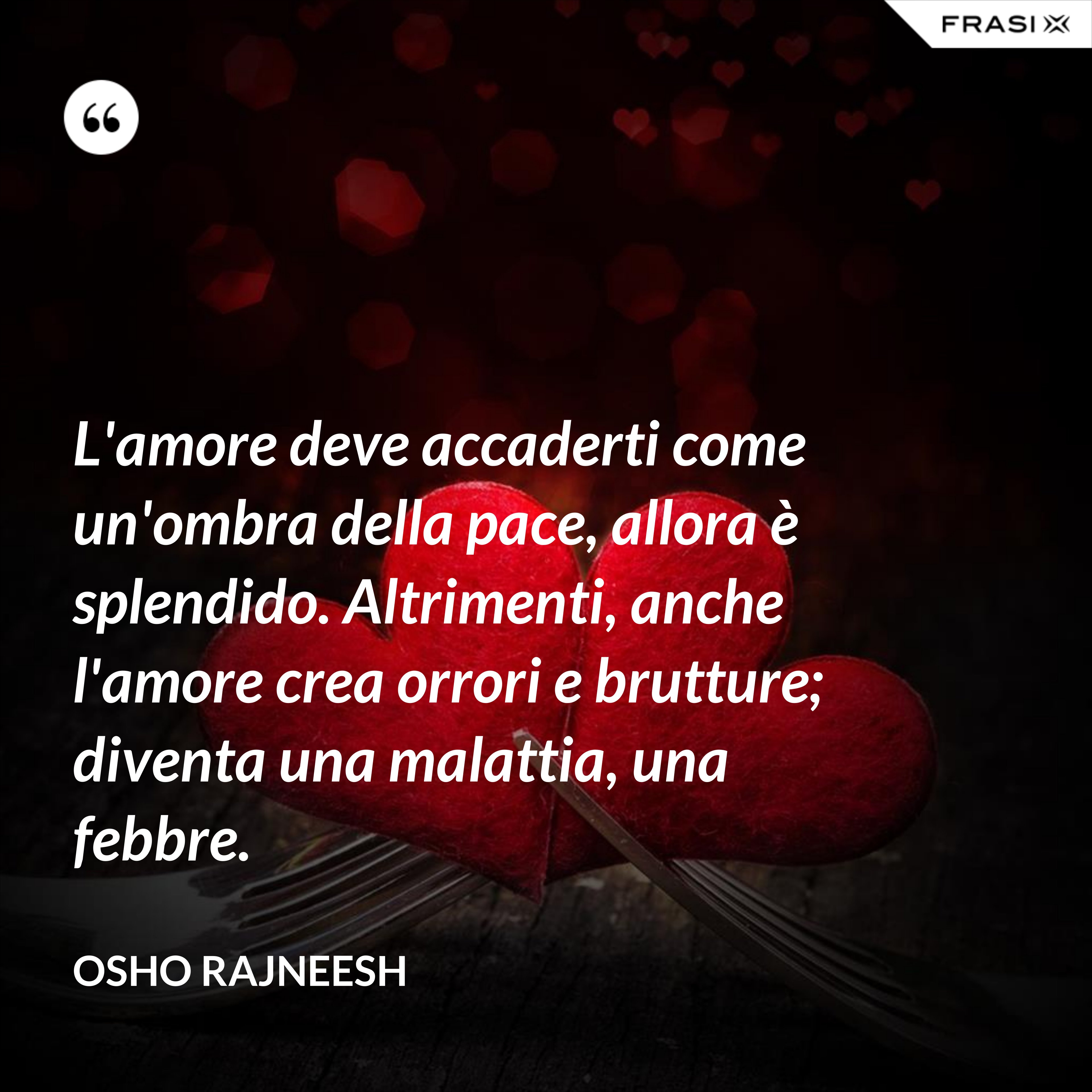 L'amore deve accaderti come un'ombra della pace, allora è splendido. Altrimenti, anche l'amore crea orrori e brutture; diventa una malattia, una febbre. - Osho Rajneesh