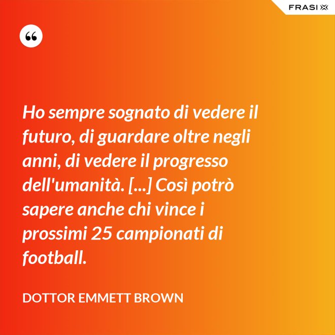 Ho sempre sognato di vedere il futuro, di guardare oltre negli anni, di vedere il progresso dell'umanità. [...] Così potrò sapere anche chi vince i prossimi 25 campionati di football. - Dottor Emmett Brown