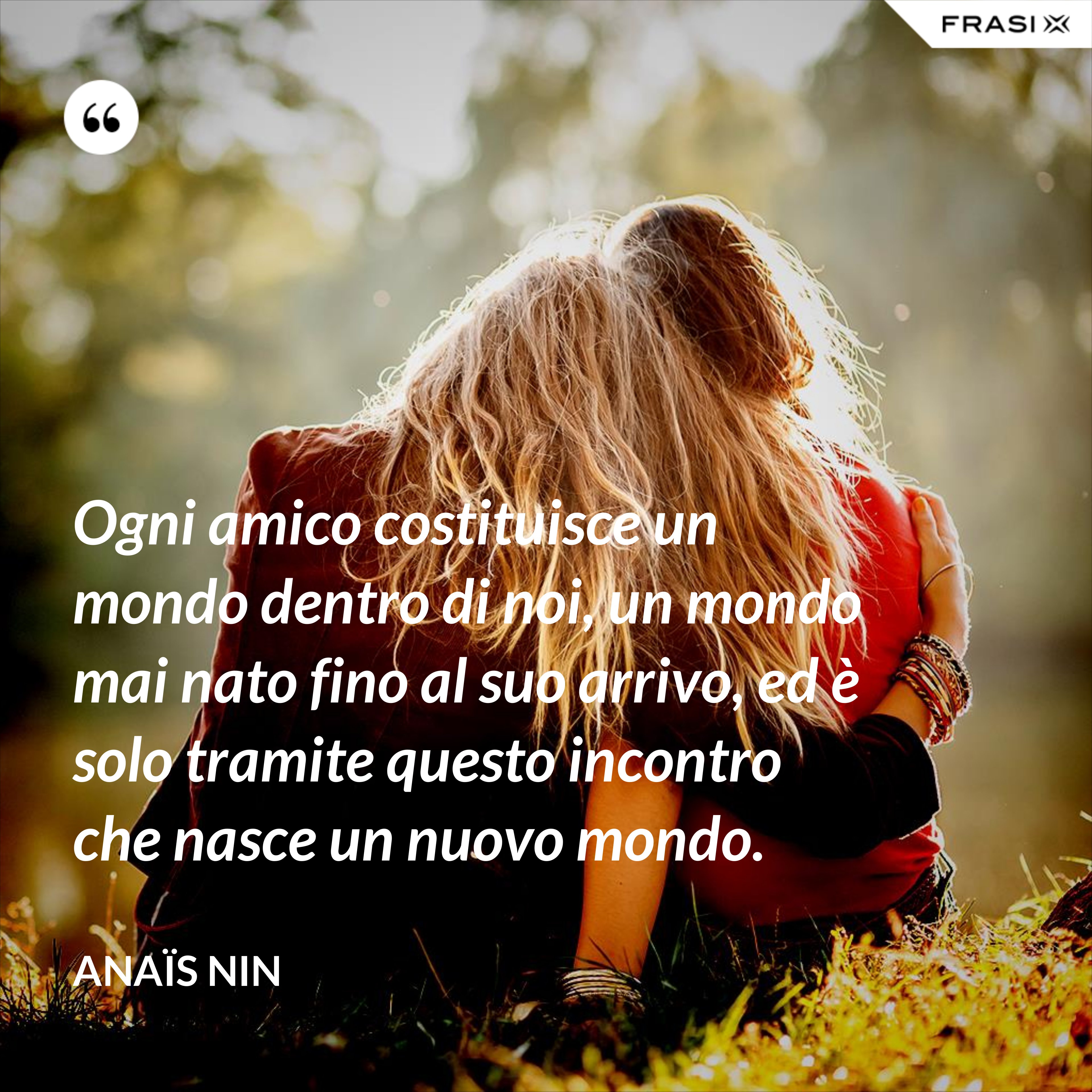 Ogni amico costituisce un mondo dentro di noi, un mondo mai nato fino al suo arrivo, ed è solo tramite questo incontro che nasce un nuovo mondo. - Anaïs Nin