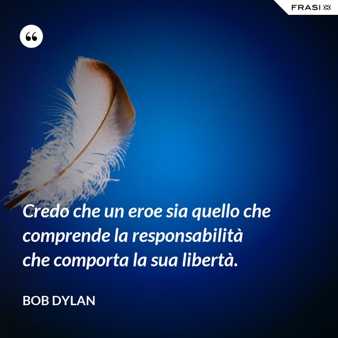 Credo che un eroe sia quello che comprende la responsabilità che comporta la sua libertà. - Bob Dylan