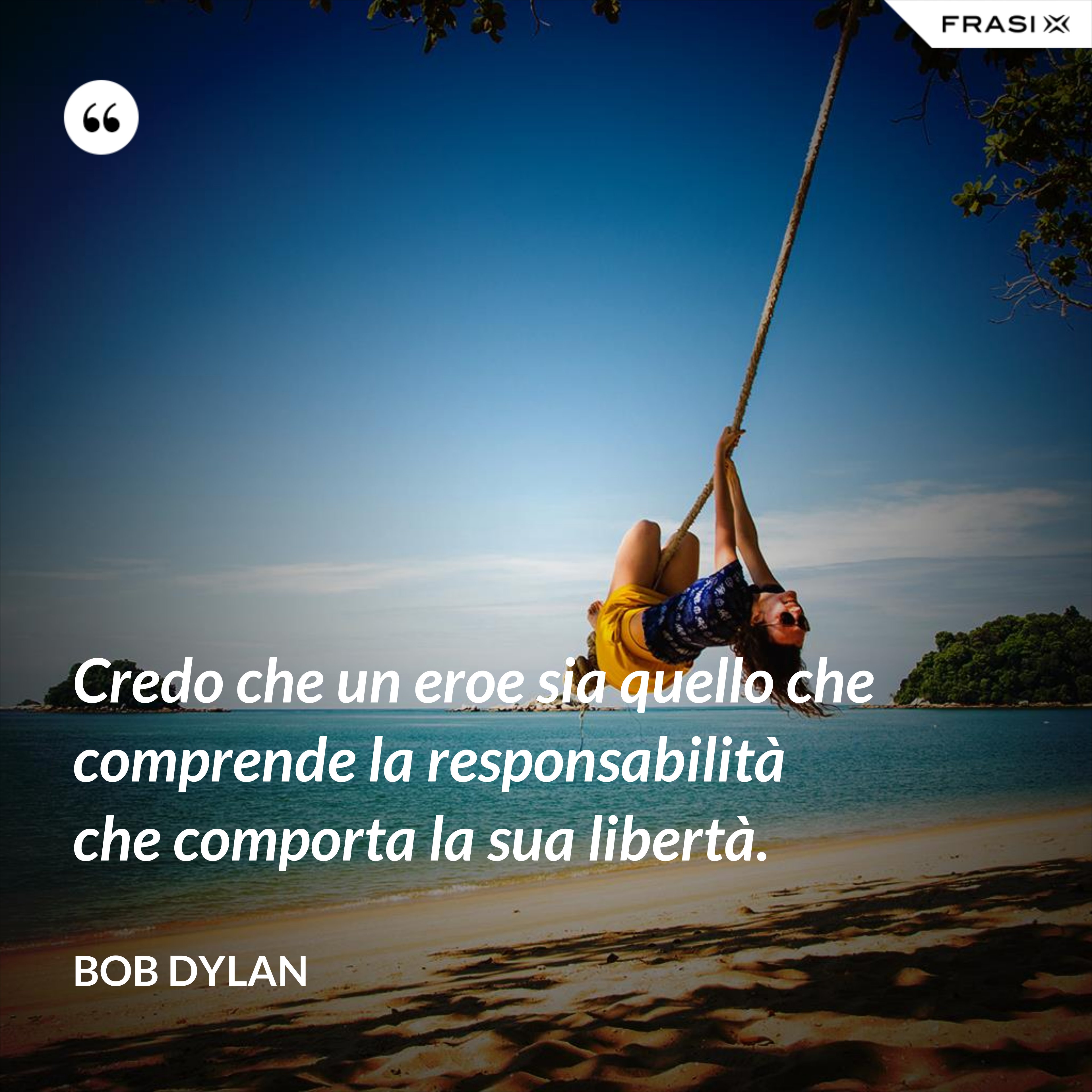 Credo che un eroe sia quello che comprende la responsabilità che comporta la sua libertà. - Bob Dylan