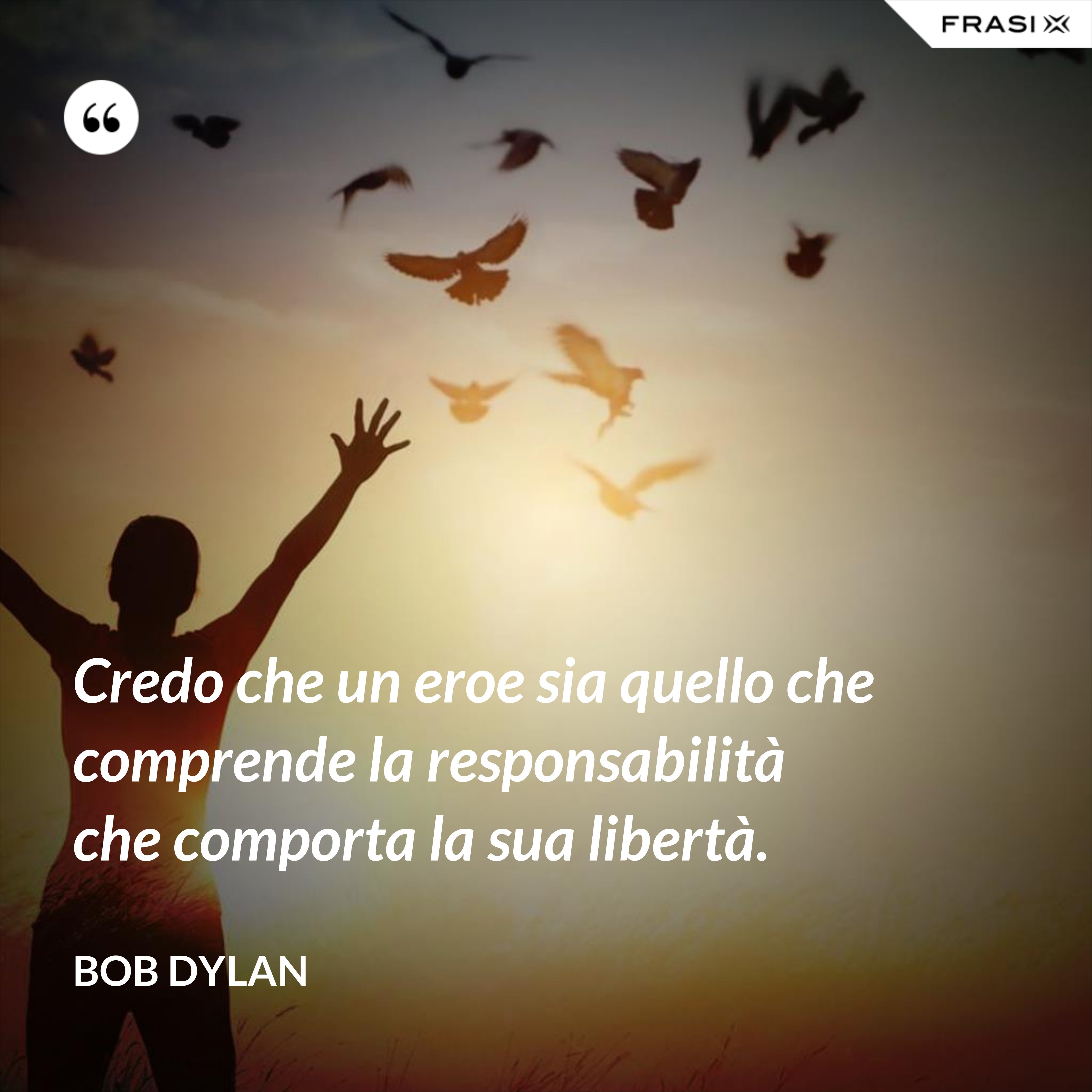 Credo che un eroe sia quello che comprende la responsabilità che comporta la sua libertà. - Bob Dylan