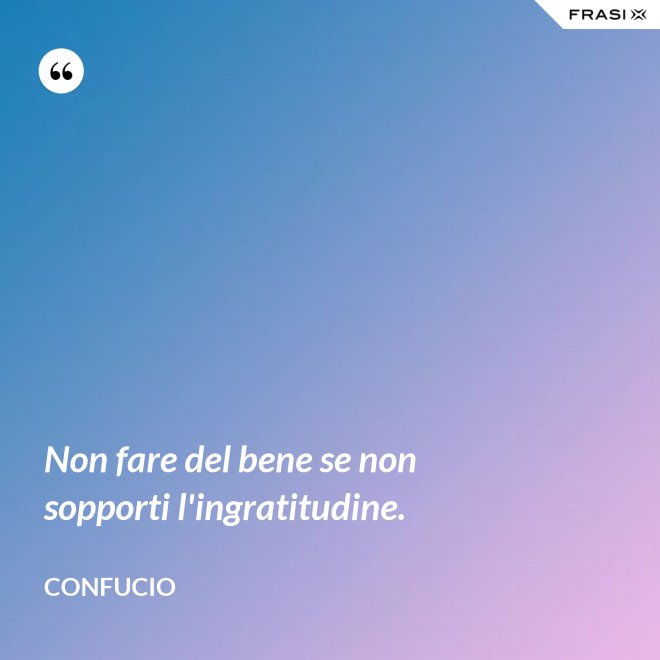 Non fare del bene se non sopporti l'ingratitudine. - Confucio