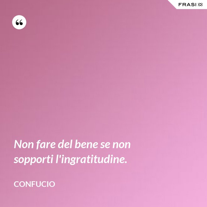 Non fare del bene se non sopporti l'ingratitudine. - Confucio