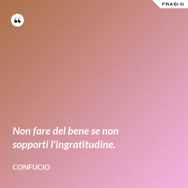 Non fare del bene se non sopporti l'ingratitudine. - Confucio