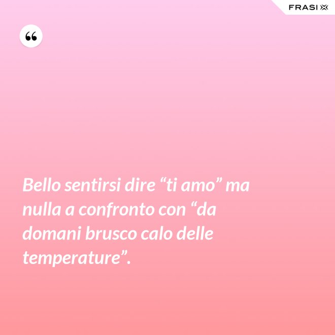 Bello sentirsi dire “ti amo” ma nulla a confronto con “da domani brusco calo delle temperature”. - Anonimo