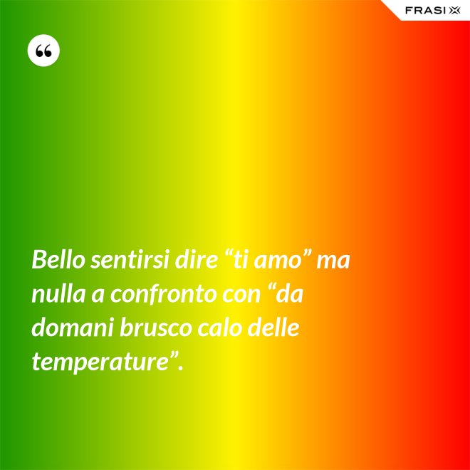 Bello sentirsi dire “ti amo” ma nulla a confronto con “da domani brusco calo delle temperature”. - Anonimo