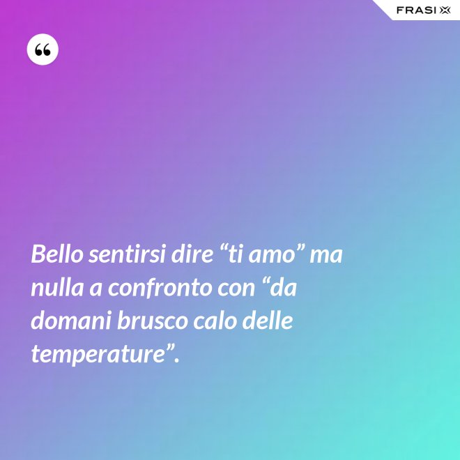 Bello sentirsi dire “ti amo” ma nulla a confronto con “da domani brusco calo delle temperature”. - Anonimo