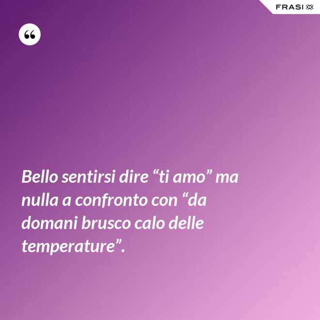 Bello sentirsi dire “ti amo” ma nulla a confronto con “da domani brusco calo delle temperature”. - Anonimo
