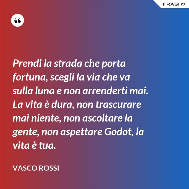 Prendi la strada che porta fortuna, scegli la via che va sulla luna e non arrenderti mai. La vita è dura, non trascurare mai niente, non ascoltare la gente, non aspettare Godot, la vita è tua. - Vasco Rossi