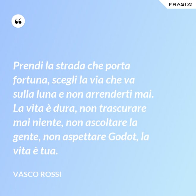 Prendi la strada che porta fortuna, scegli la via che va sulla luna e non arrenderti mai. La vita è dura, non trascurare mai niente, non ascoltare la gente, non aspettare Godot, la vita è tua. - Vasco Rossi