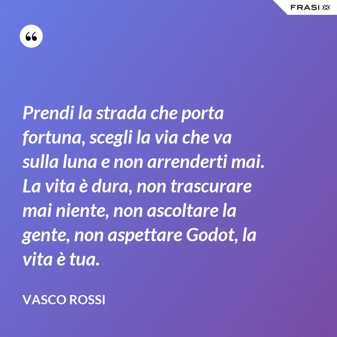 Prendi la strada che porta fortuna, scegli la via che va sulla luna e non arrenderti mai. La vita è dura, non trascurare mai niente, non ascoltare la gente, non aspettare Godot, la vita è tua. - Vasco Rossi