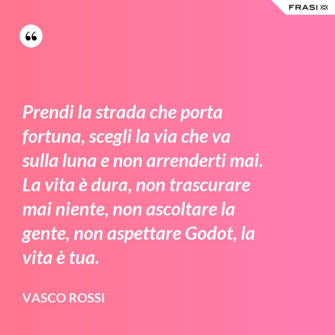 Prendi la strada che porta fortuna, scegli la via che va sulla luna e non arrenderti mai. La vita è dura, non trascurare mai niente, non ascoltare la gente, non aspettare Godot, la vita è tua. - Vasco Rossi