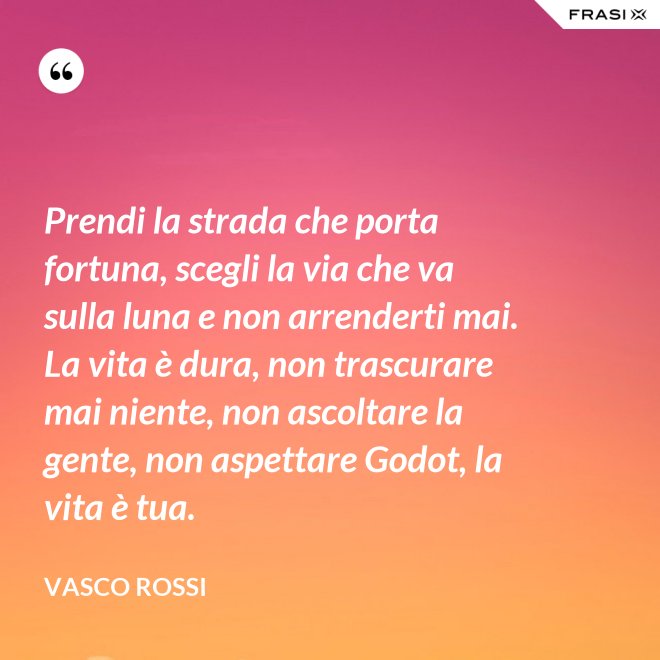 Prendi la strada che porta fortuna, scegli la via che va sulla luna e non arrenderti mai. La vita è dura, non trascurare mai niente, non ascoltare la gente, non aspettare Godot, la vita è tua. - Vasco Rossi