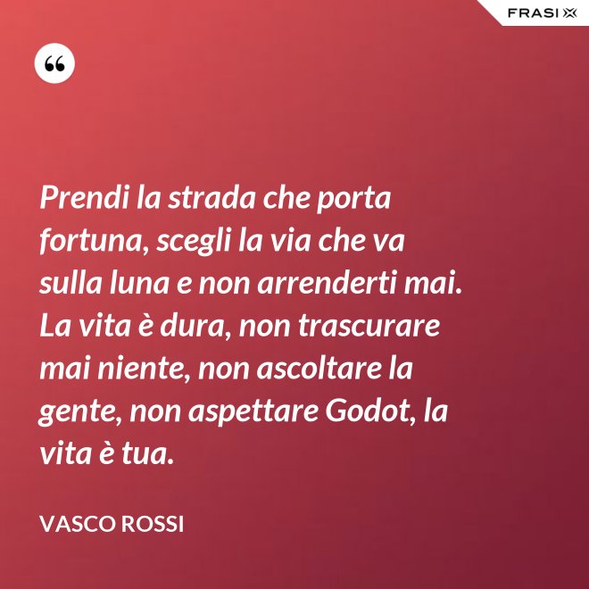 Prendi la strada che porta fortuna, scegli la via che va sulla luna e non arrenderti mai. La vita è dura, non trascurare mai niente, non ascoltare la gente, non aspettare Godot, la vita è tua. - Vasco Rossi