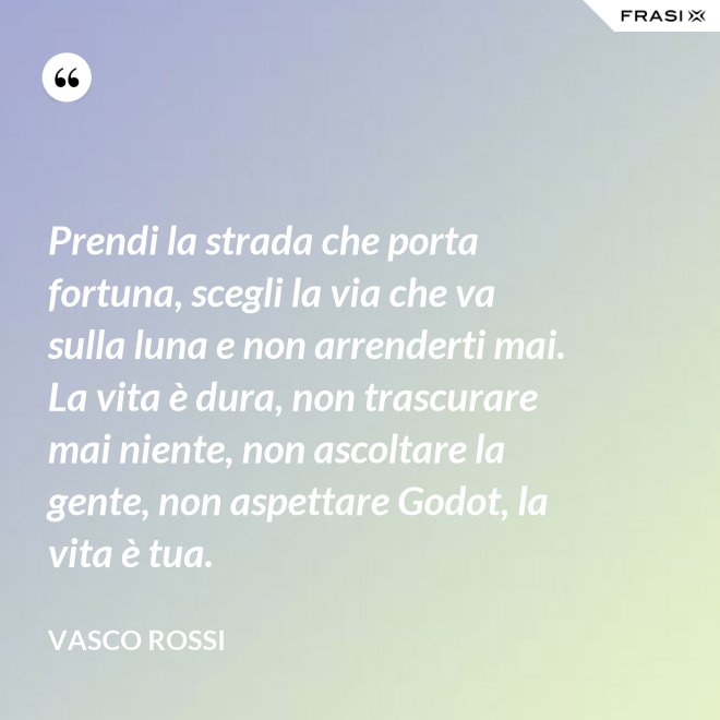 Prendi la strada che porta fortuna, scegli la via che va sulla luna e non arrenderti mai. La vita è dura, non trascurare mai niente, non ascoltare la gente, non aspettare Godot, la vita è tua. - Vasco Rossi
