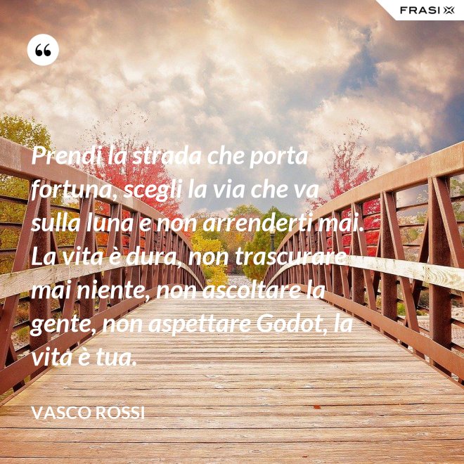Prendi la strada che porta fortuna, scegli la via che va sulla luna e non arrenderti mai. La vita è dura, non trascurare mai niente, non ascoltare la gente, non aspettare Godot, la vita è tua. - Vasco Rossi