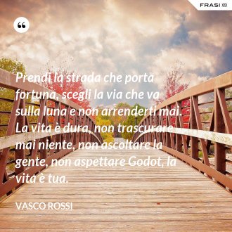 Prendi la strada che porta fortuna, scegli la via che va sulla luna e non arrenderti mai. La vita è dura, non trascurare mai niente, non ascoltare la gente, non aspettare Godot, la vita è tua. - Vasco Rossi