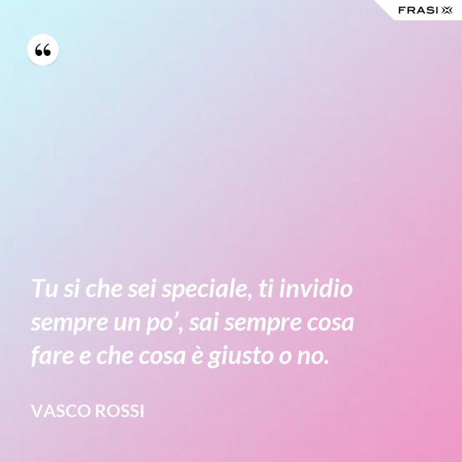 Tu si che sei speciale, ti invidio sempre un po’, sai sempre cosa fare e che cosa è giusto o no. - Vasco Rossi