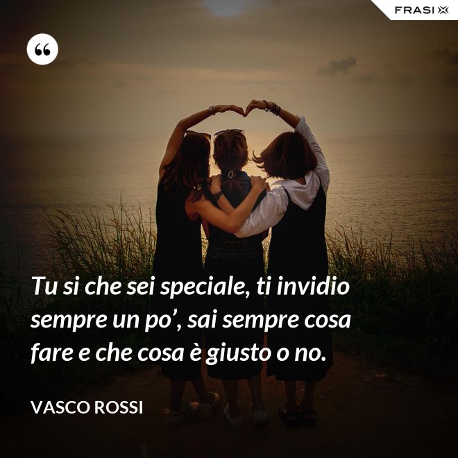Tu si che sei speciale, ti invidio sempre un po’, sai sempre cosa fare e che cosa è giusto o no. - Vasco Rossi