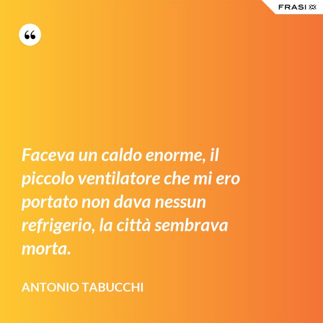 Faceva un caldo enorme, il piccolo ventilatore che mi ero portato non dava nessun refrigerio, la città sembrava morta. - Antonio Tabucchi