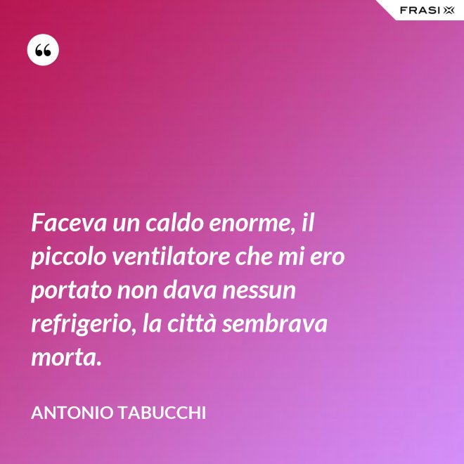 Faceva un caldo enorme, il piccolo ventilatore che mi ero portato non dava nessun refrigerio, la città sembrava morta. - Antonio Tabucchi