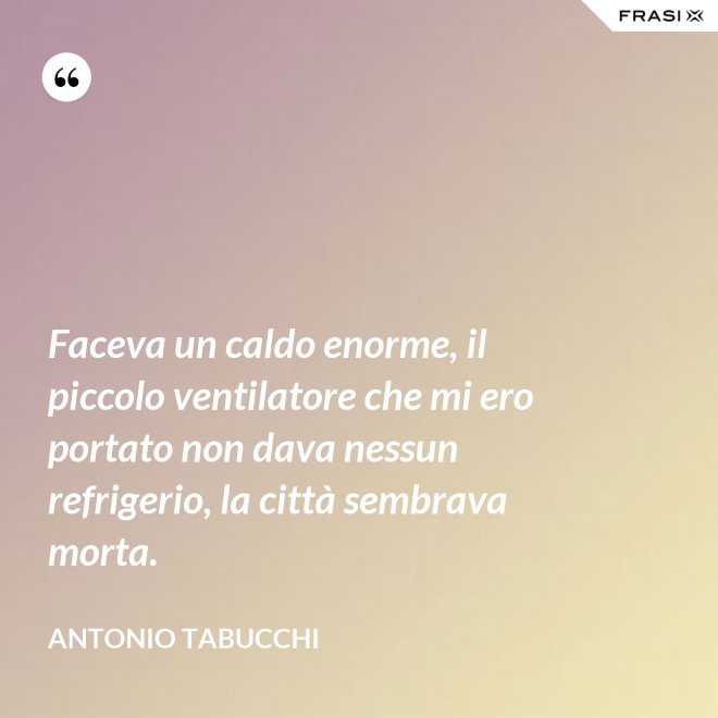 Faceva un caldo enorme, il piccolo ventilatore che mi ero portato non dava nessun refrigerio, la città sembrava morta. - Antonio Tabucchi