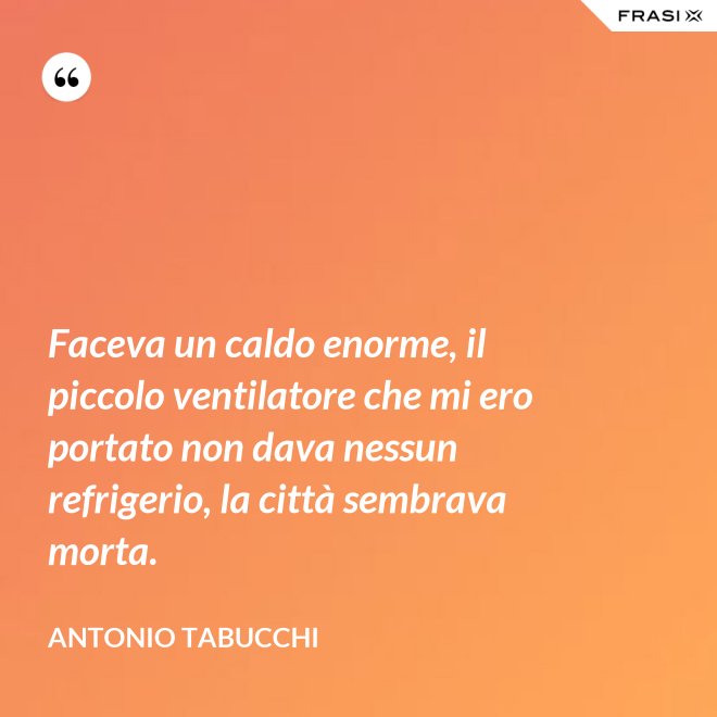 Faceva un caldo enorme, il piccolo ventilatore che mi ero portato non dava nessun refrigerio, la città sembrava morta. - Antonio Tabucchi
