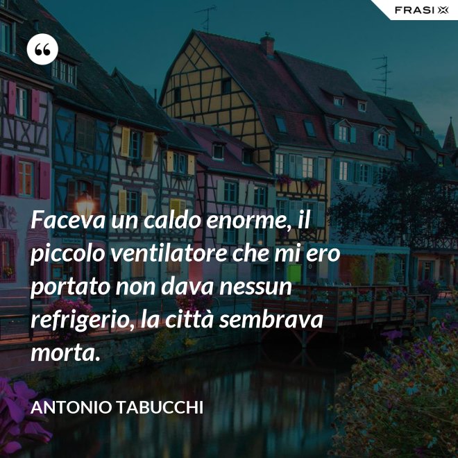 Faceva un caldo enorme, il piccolo ventilatore che mi ero portato non dava nessun refrigerio, la città sembrava morta. - Antonio Tabucchi