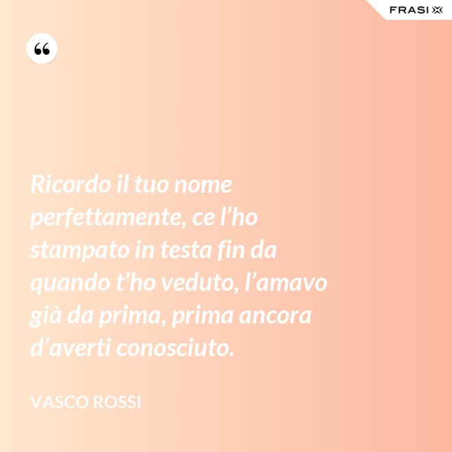 Ricordo il tuo nome perfettamente, ce l’ho stampato in testa fin da quando t’ho veduto, l’amavo già da prima, prima ancora d’averti conosciuto. - Vasco Rossi