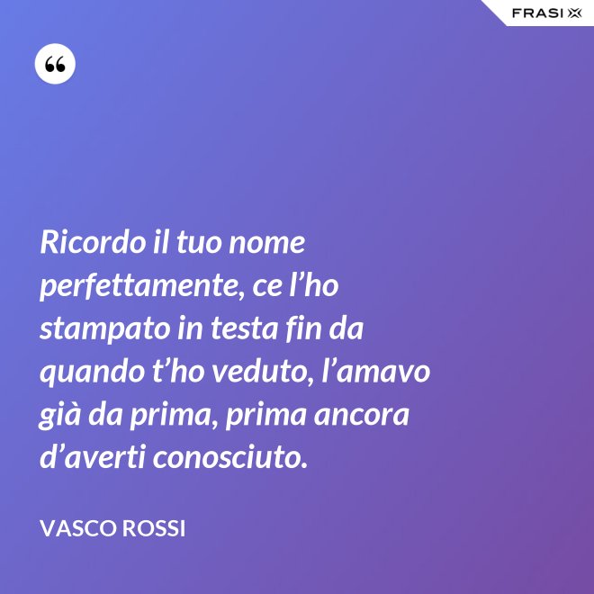 Ricordo il tuo nome perfettamente, ce l’ho stampato in testa fin da quando t’ho veduto, l’amavo già da prima, prima ancora d’averti conosciuto. - Vasco Rossi