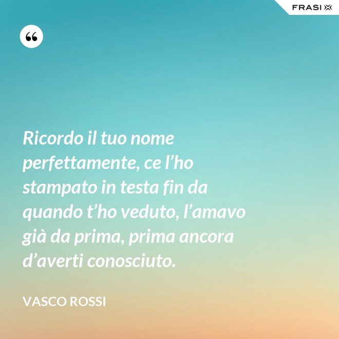Ricordo il tuo nome perfettamente, ce l’ho stampato in testa fin da quando t’ho veduto, l’amavo già da prima, prima ancora d’averti conosciuto. - Vasco Rossi