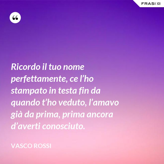 Ricordo il tuo nome perfettamente, ce l’ho stampato in testa fin da quando t’ho veduto, l’amavo già da prima, prima ancora d’averti conosciuto. - Vasco Rossi