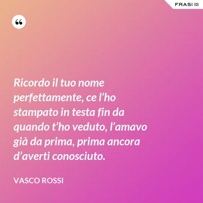 Ricordo il tuo nome perfettamente, ce l’ho stampato in testa fin da quando t’ho veduto, l’amavo già da prima, prima ancora d’averti conosciuto. - Vasco Rossi