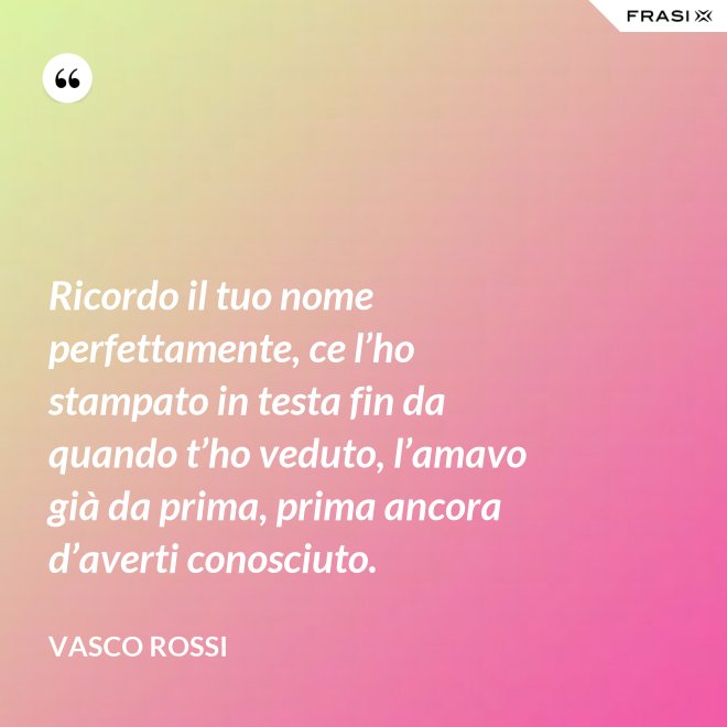 Ricordo il tuo nome perfettamente, ce l’ho stampato in testa fin da quando t’ho veduto, l’amavo già da prima, prima ancora d’averti conosciuto. - Vasco Rossi