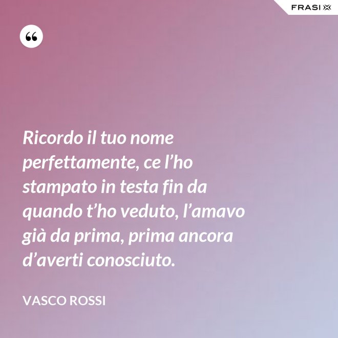 Ricordo il tuo nome perfettamente, ce l’ho stampato in testa fin da quando t’ho veduto, l’amavo già da prima, prima ancora d’averti conosciuto. - Vasco Rossi
