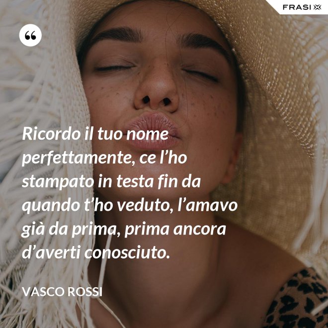 Ricordo il tuo nome perfettamente, ce l’ho stampato in testa fin da quando t’ho veduto, l’amavo già da prima, prima ancora d’averti conosciuto. - Vasco Rossi