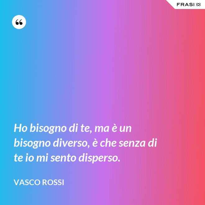 Ho bisogno di te, ma è un bisogno diverso, è che senza di te io mi sento disperso. - Vasco Rossi