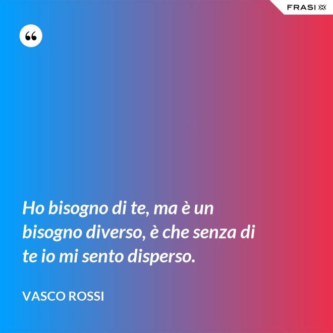 Ho bisogno di te, ma è un bisogno diverso, è che senza di te io mi sento disperso. - Vasco Rossi