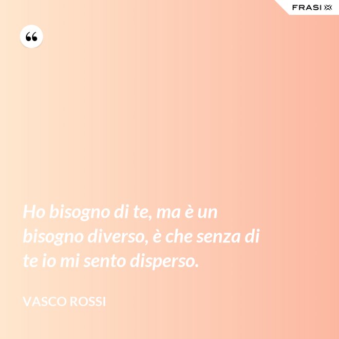 Ho bisogno di te, ma è un bisogno diverso, è che senza di te io mi sento disperso. - Vasco Rossi