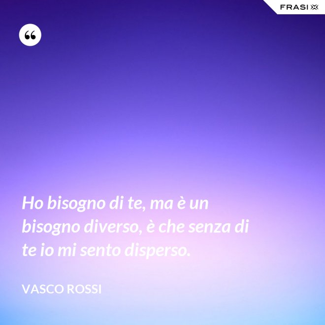 Ho bisogno di te, ma è un bisogno diverso, è che senza di te io mi sento disperso. - Vasco Rossi