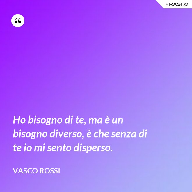 Ho bisogno di te, ma è un bisogno diverso, è che senza di te io mi sento disperso. - Vasco Rossi