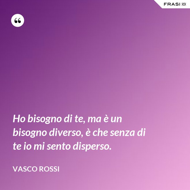 Ho bisogno di te, ma è un bisogno diverso, è che senza di te io mi sento disperso. - Vasco Rossi