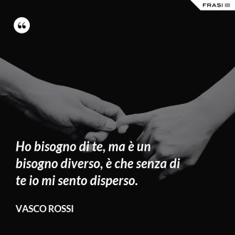 Ho bisogno di te, ma è un bisogno diverso, è che senza di te io mi sento disperso. - Vasco Rossi