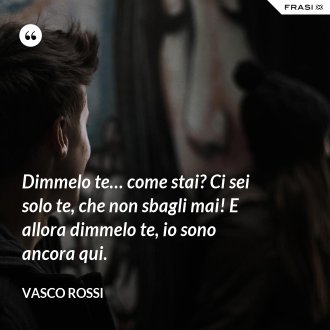 Dimmelo te… come stai? Ci sei solo te, che non sbagli mai! E allora dimmelo te, io sono ancora qui. - Vasco Rossi
