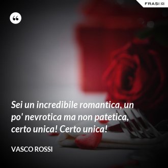 Sei un incredibile romantica, un po' nevrotica ma non patetica, certo unica! Certo unica! - Vasco Rossi