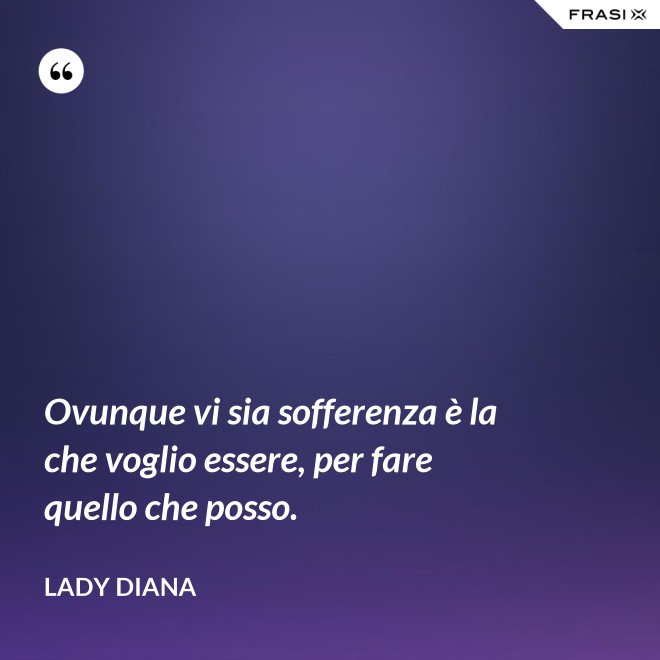 Ovunque vi sia sofferenza è la che voglio essere, per fare quello che posso. - Lady Diana