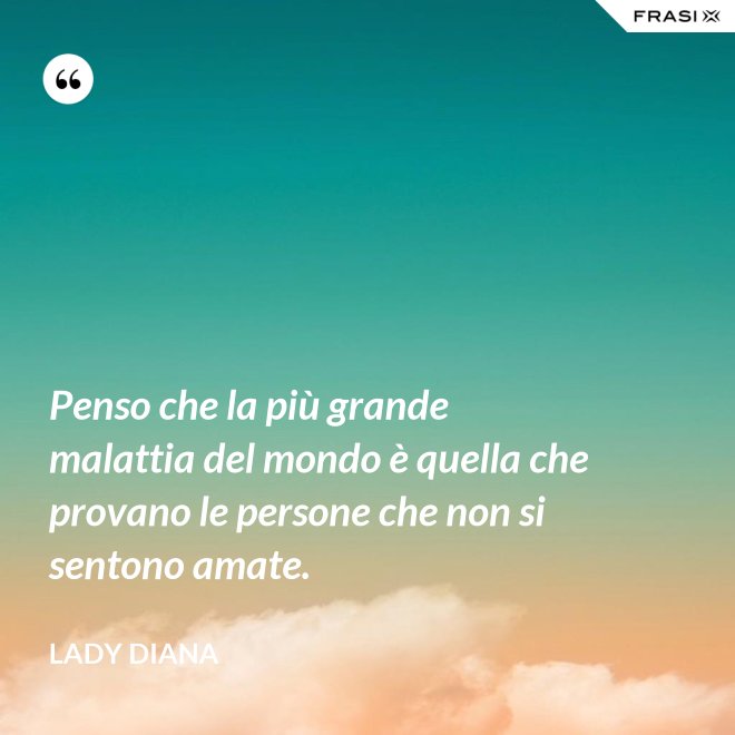 Penso che la più grande malattia del mondo è quella che provano le persone che non si sentono amate. - Lady Diana