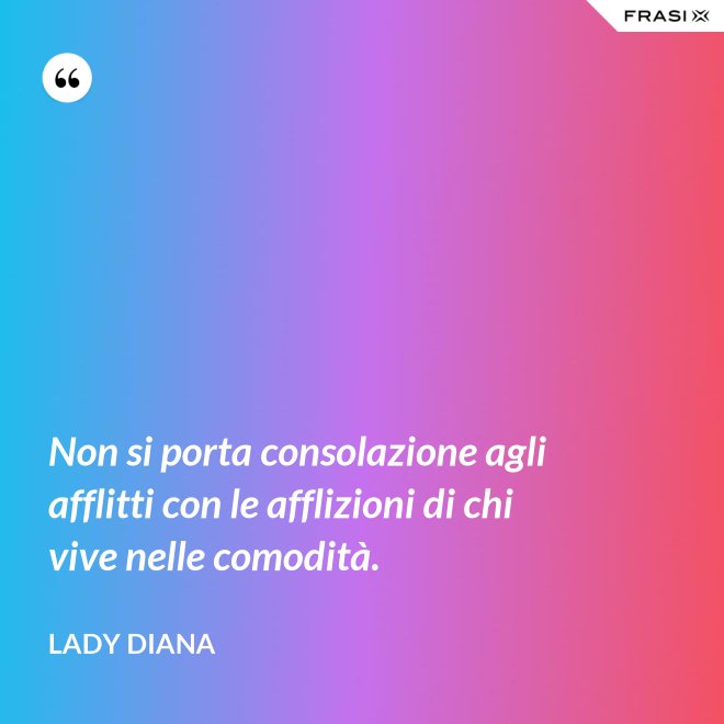 Non si porta consolazione agli afflitti con le afflizioni di chi vive nelle comodità. - Lady Diana